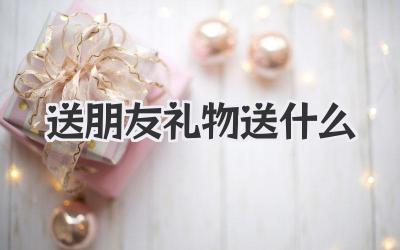 送朋友礼物送什么