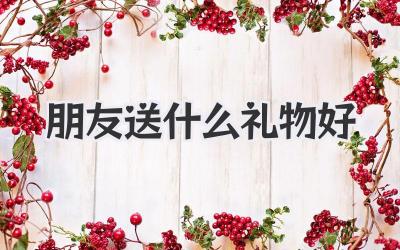 朋友送什么礼物好