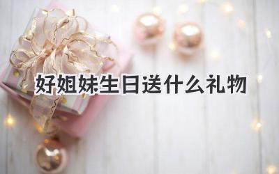 好姐妹生日送什么礼物