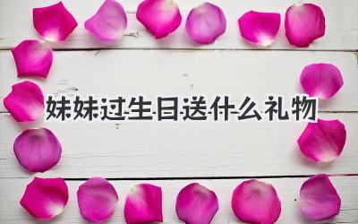 妹妹过生日送什么礼物