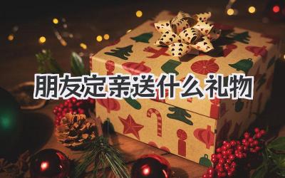 朋友定亲送什么礼物