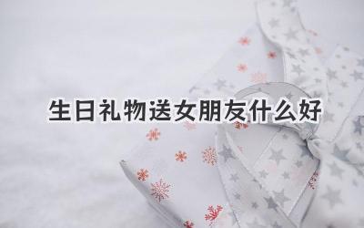 生日礼物送女朋友什么好