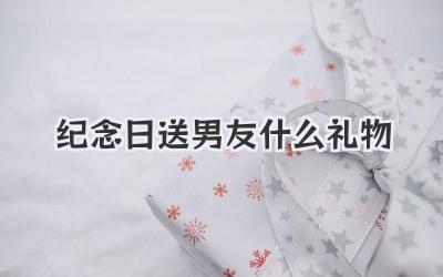 纪念日送男友什么礼物