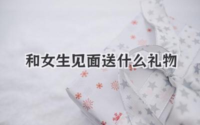 和女生见面送什么礼物