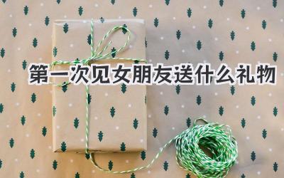 第一次见女朋友送什么礼物