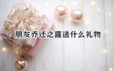 朋友乔迁之喜送什么礼物