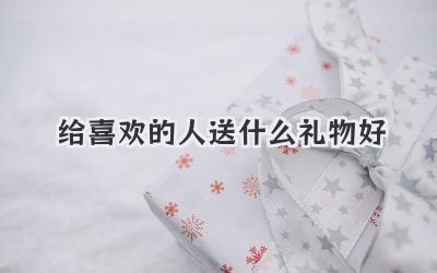 给喜欢的人送什么礼物好