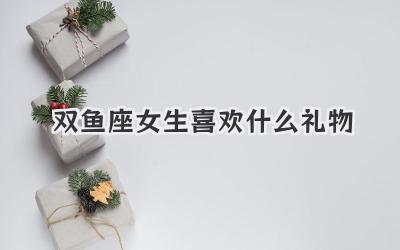双鱼座女生喜欢什么礼物