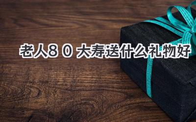 老人80大寿送什么礼物好
