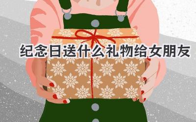 纪念日送什么礼物给女朋友