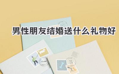 男性朋友结婚送什么礼物好