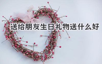 送给朋友生日礼物送什么好