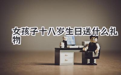 女孩子十八岁生日送什么礼物