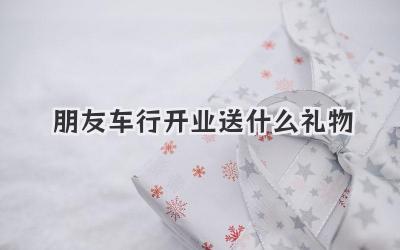 朋友车行开业送什么礼物