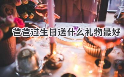 爸爸过生日送什么礼物最好