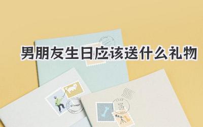 男朋友生日应该送什么礼物