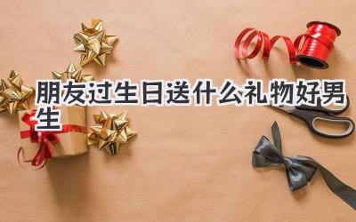 朋友过生日送什么礼物好男生