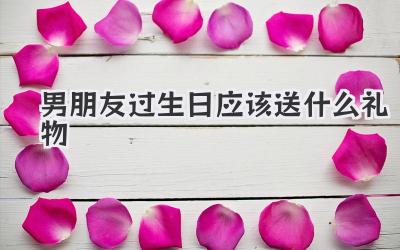男朋友过生日应该送什么礼物