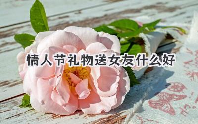 情人节礼物送女友什么好