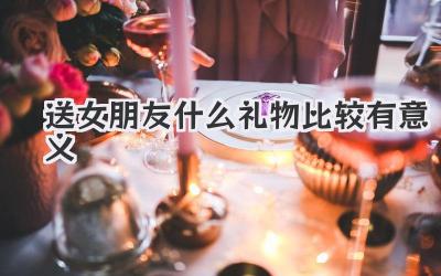 送女朋友什么礼物比较有意义