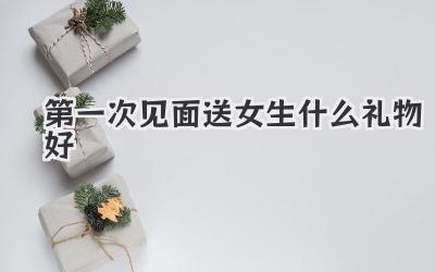 第一次见面送女生什么礼物好