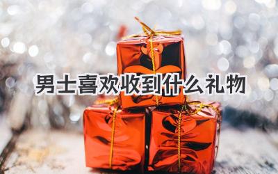 男士喜欢收到什么礼物