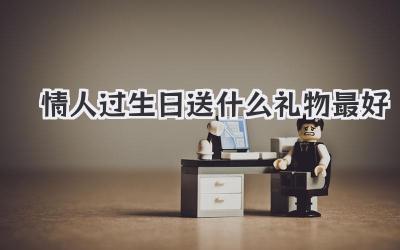 情人过生日送什么礼物最好