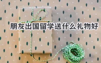 朋友出国留学送什么礼物好