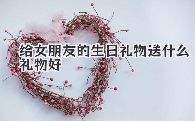给女朋友的生日礼物送什么礼物好