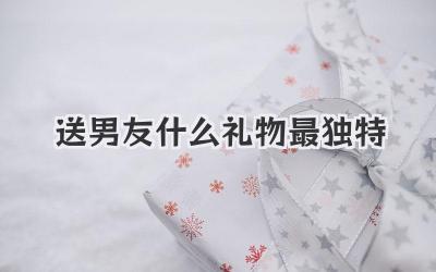 送男友什么礼物最独特