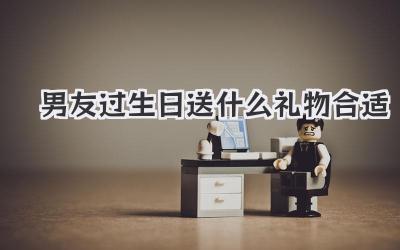 男友过生日送什么礼物合适