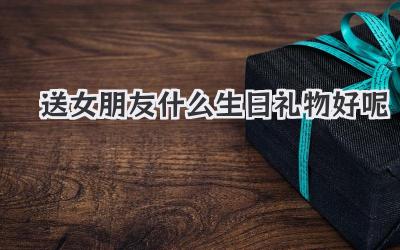 送女朋友什么生日礼物好呢