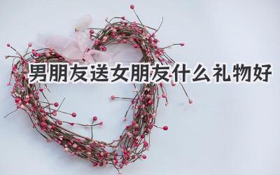 男朋友送女朋友什么礼物好