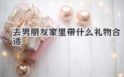去男朋友家里带什么礼物合适