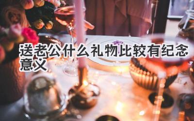 送老公什么礼物比较有纪念意义