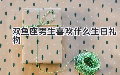 双鱼座男生喜欢什么生日礼物