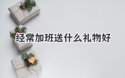 经常加班送什么礼物好
