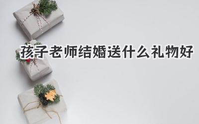孩子老师结婚送什么礼物好
