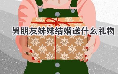 男朋友妹妹结婚送什么礼物