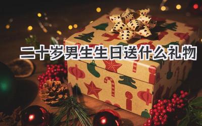 二十岁男生生日送什么礼物