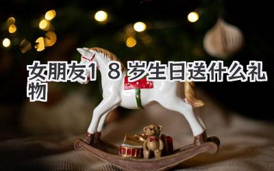 女朋友18岁生日送什么礼物