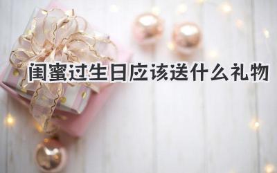 闺蜜过生日应该送什么礼物