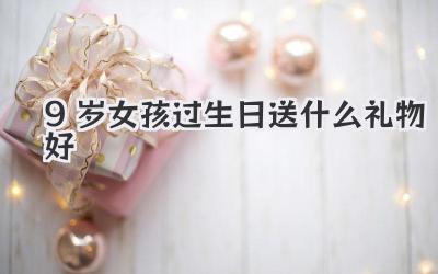 9岁女孩过生日送什么礼物好