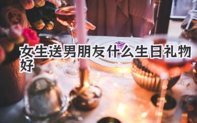 女生送男朋友什么生日礼物好