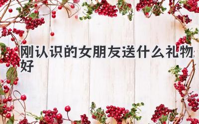 刚认识的女朋友送什么礼物好