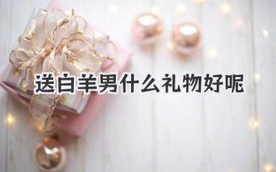 送白羊男什么礼物好呢