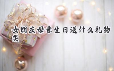 女朋友母亲生日送什么礼物类