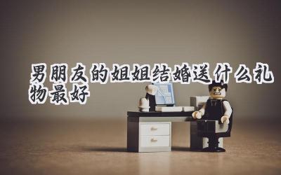 男朋友的姐姐结婚送什么礼物最好