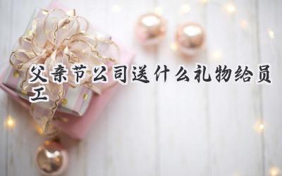 父亲节公司送什么礼物给员工