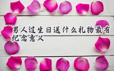 男人过生日送什么礼物最有纪念意义